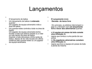 Lançamentos O lançamento de baliza Um lançamento de baliza é  ordenado  quando: Um jogador da equipa adversária viola a área de baliza. Um guarda-redes controla a bola na área de baliza. Um jogador da equipa adversária tenha tocado a bola que estava parada ou a rolar no solo dentro da área de baliza. Quando a bola atravessa a linha saída de baliza, depois de ter sido tocada em última instância pelo guarda-redes ou um jogador da equipa adversária. O Lançamento Livre Decisão  do lance livre  Em princípio, os árbitros interrompem o jogo e o reiniciam com  um lançamento livre a favor dos adversários  quando: a)  A equipa em posse da bola comete uma infracção  às regras que conduz a uma perda da sua posse b)  Os jogadores adversários cometem uma infracção  às regras que leva a equipa em posse da bola á perda da mesma 