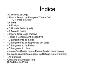 Índice - O Terreno de Jogo - Final e Tempo de Paragem “Time - Out”  - O Tempo de Jogo - A Bola - A Equipa - O Guarda Redes (oral) - A Área de Baliza - Jogar a Bola, Jogo Passivo - Faltas e Conduta Anti desportiva - O Lançamento de Saída - O Lançamento de Reposição em Jogo - O Lançamento de Baliza - O Lançamento Livre - Instruções Gerais para a Execução de Lançamentos (de saída, reposição em jogo, de Baliza,Livre e 7 metros) - As Sanções A Historia do Andebol (oral) O Andebol de Praia 