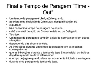 Final e Tempo de Paragem “Time - Out” Um tempo de paragem é  obrigatório  quando: a) exista uma exclusão de 2 minutos, desqualificação, ou expulsão; b) é concedido tempo de paragem de equipa; c) há um sinal de apito do Cronometrista ou do Delegado Técnico; Um tempo de paragem é também atribuído normalmente em outras situações, dependendo das circunstâncias. As infracções durante um tempo de paragem têm as mesmas consequências que as infracções durante o tempo de jogo Em principio, os árbitros decidem quando se deve interromper o tempo de jogo e quando deve ser novamente iniciada a contagem durante uma paragem de tempo de jogo. 