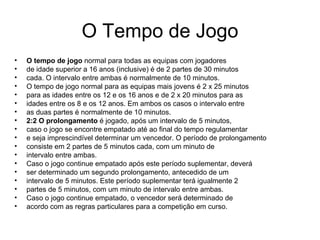 O Tempo de Jogo O tempo de jogo  normal para todas as equipas com jogadores de idade superior a 16 anos (inclusive) é de 2 partes de 30 minutos cada. O intervalo entre ambas é normalmente de 10 minutos. O tempo de jogo normal para as equipas mais jovens é 2 x 25 minutos para as idades entre os 12 e os 16 anos e de 2 x 20 minutos para as idades entre os 8 e os 12 anos. Em ambos os casos o intervalo entre as duas partes é normalmente de 10 minutos. 2:2 O prolongamento  é jogado, após um intervalo de 5 minutos, caso o jogo se encontre empatado até ao final do tempo regulamentar e seja imprescindível determinar um vencedor. O período de prolongamento consiste em 2 partes de 5 minutos cada, com um minuto de intervalo entre ambas. Caso o jogo continue empatado após este período suplementar, deverá ser determinado um segundo prolongamento, antecedido de um intervalo de 5 minutos. Este período suplementar terá igualmente 2 partes de 5 minutos, com um minuto de intervalo entre ambas. Caso o jogo continue empatado, o vencedor será determinado de acordo com as regras particulares para a competição em curso.  