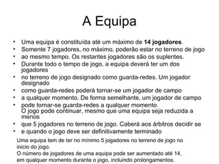 A Equipa Uma equipa é constituída até um máximo de  14 jogadores . Somente 7 jogadores, no máximo, poderão estar no terreno de jogo ao mesmo tempo. Os restantes jogadores são os suplentes. Durante todo o tempo de jogo, a equipa deverá ter um dos jogadores no terreno de jogo designado como guarda-redes. Um jogador designado como guarda-redes poderá tornar-se um jogador de campo a qualquer momento. De forma semelhante, um jogador de campo pode tornar-se guarda-redes a qualquer momento. O jogo pode continuar, mesmo que uma equipa seja reduzida a menos que 5 jogadores no terreno de jogo. Caberá aos árbitros decidir se e quando o jogo deve ser definitivamente terminado Uma equipa tem de ter no mínimo 5 jogadores no terreno de jogo no inicio do jogo. O número de jogadores de uma equipa pode ser aumentado até 14, em qualquer momento durante o jogo, incluindo prolongamentos. 