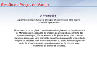       Seu uso mais comum é na gestão de preços, onde o gestor define um percentual de margem a ser aplicado em um determinado nível, e o sistema replica este percentual para todos os itens que fazem parte dele.Gestão de Preços no VarejoAnálise Participação Vendas (Curva ABC)      Importante para analisar o quanto que cada categoria representa na venda total da loja. Neste caso, alterações significativas no % de margem em uma determinada categoria podem causar grande impacto na margem total, caso esta categoria tiver uma grande representação nas vendas Gestão de Preços no VarejoDefinição do Preço de Venda       O preço de venda de um produto é calculado através do acréscimo de um percentual de lucro (margem) incidente sobre o custo de aquisição do mesmo. 
