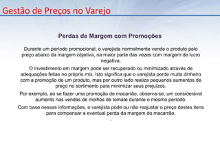 Gestão de Preços no VarejoElasticidade Preço da DemandaElasticidade-Preço da Demanda é a equação que mede a resposta do consumidor em relação às mudanças de preços. Este valor é obtido através da subtração da variação percentual da quantidade média demandada pela variação percentual dos preços durante um determinado período, representado pela equação:Os produtos são classificados, conforme elasticidade:Produtos HiperSensíveis: Elasticidade > 1Produtos Sensíveis: Elasticidade = 1Produtos Não Sensíveis: Elasticidade  < 1