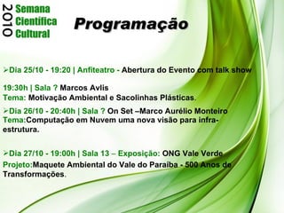 Programação Dia 25/10 - 19:20 | Anfiteatro -   Abertura do Evento com talk show  19:30h | Sala ?   Marcos Avlis Tema:  Motivação Ambiental e Sacolinhas Plásticas . Dia 26/10 - 20:40h | Sala ?   On Set   –Marco Aurélio Monteiro  Projeto: Maquete Ambiental do Vale do Paraíba - 500 Anos de Transformações . Tema: Computação em Nuvem uma nova visão para infra-estrutura. Dia 27/10 - 19:00h | Sala 13  –  Exposição:   ONG Vale Verde 
