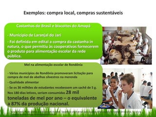 Exemplos: compra local, compras sustentáveis
Castanhas do Brasil e biscoitos do Amapá

- Município de Laranjal do Jari
- Foi definida em edital a compra da castanha in
natura, o que permitiu às cooperativas fornecerem
o produto para alimentação escolar da rede
pública.
Mel na alimentação escolar de Rondônia
- Vários municípios de Rondônia promoveram licitação para
compra de mel de abelhas silvestres na merenda
- Qualidade alimentar
- Se os 36 milhões de estudantes recebessem um sachê de 5 g.
Nos 180 dias letivos, seriam consumidas 28

mil
toneladas de mel por ano – o equivalente
a 87% da produção nacional.
Fuente: Fonte: Poder público e consumo de madeira. Desafios e alternativas para a gestão responsável da madeira amazónica. Secretaria
Executiva da Rede Amigos da Amazônia/FGV-EAESP

 
