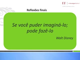 Reflexões finais
Olhar fora da caixa

Seovocê puder imaginá-lo;
Buscar fim e não o fortalecimento dos meios
pode fazê-lo

Perguntar pelas causas e não somente olhar as
consequencias
Walt Disney
Colocar como foco o atendimento as políticas públicas

 
