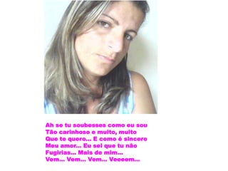 Ah se tu soubesses como eu sou
Tão carinhoso e muito, muito
Que te quero... E como é sincero
Meu amor... Eu sei que tu não
Fugirias... Mais de mim...
Vem... Vem... Vem... Veeeem...
 