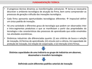 FUNDAMENTAÇÃO TEÓRICA

• O progresso técnico dinamiza as transformações estruturais  torna-se necessário
  descrever o ambiente tecnológico de atuação da firma, bem como compreender os
  processos de geração e difusão das inovações tecnológica.
• Cada firma apresenta oportunidades tecnológicas diferentes  impossível definir
  um único padrão de inovação.
• Há uma variedade e diferentes graus de tecnologia que podem ser observados inter
  e intra-segmentos produtivos e que se manifestam a partir das propriedades da
  tecnologia e das características dos processos de aprendizado que estão envolvidos
  nas atividades econômicas.
• Dinâmicas industriais são diferenciadas quanto: (i) aos critérios de busca e seleção
  de inovação, (ii) formas de aprendizado, (iii) vínculo com a ciência, (iv) capacidade de
  proteção de inovação, (iv) relação de cooperação, e (v) interação entre firmas.


     Distintas capacidades de uma indústria ou grupo de indústrias em absorver,
                        desenvolver e transferir tecnologias


               Definindo assim diferentes padrões setoriais de inovação
 