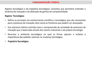 FUNDAMENTAÇÃO TEÓRICA

Regime tecnológico e de trajetória tecnológica: conceitos que permitem entender a
dinâmica da inovação e da obtenção de ganhos de competitividade
Regime Tecnológico
• Define os princípios do conhecimento científico e tecnológico que são necessários
  para o processo de inovação, bem como as fronteiras que podem ser alcançadas
• Sua estrutura teórica contribui para a compreensão da variedade de processos de
  inovação que é observada através dos setores industriais e da própria tecnologia
• Descreve o ambiente tecnológico no qual as firmas operam e enfatiza a
  importância dos padrões setoriais na mudança tecnológica
• Trajetória Tecnológica
 