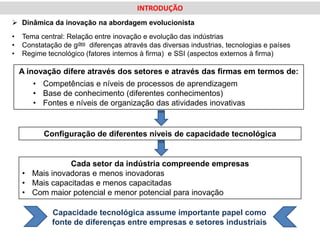 INTRODUÇÃO
 Dinâmica da inovação na abordagem evolucionista
•   Tema central: Relação entre inovação e evolução das indústrias
•   Constatação de gdes diferenças através das diversas industrias, tecnologias e países
•   Regime tecnológico (fatores internos à firma) e SSI (aspectos externos à firma)

    A inovação difere através dos setores e através das firmas em termos de:
       • Competências e níveis de processos de aprendizagem
       • Base de conhecimento (diferentes conhecimentos)
       • Fontes e níveis de organização das atividades inovativas


          Configuração de diferentes níveis de capacidade tecnológica


                Cada setor da indústria compreende empresas
    • Mais inovadoras e menos inovadoras
    • Mais capacitadas e menos capacitadas
    • Com maior potencial e menor potencial para inovação

             Capacidade tecnológica assume importante papel como
             fonte de diferenças entre empresas e setores industriais
 