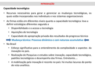 INTRODUÇÃO
Capacidade tecnológica
• Recursos necessários para gerar e gerenciar as mudanças tecnológicas, os
  quais estão incorporados nos individuais e nos sistemas organizacionais
• As firmas estão em diferentes níveis quanto a capacidade tecnológica: leva a
  definir estratégias diferentes segundo a
   • Disponibilidade e o acesso a tecnologia
   • Aquisições de tecnologia
   • Capacidade de apropriação privada dos resultados do progresso técnico
        Mudança técnica: Processo dinâmico e com natureza acumulativa
• No Brasil
   • Esforço significativo para o entendimento da complexidade e aspectos da
       inovação no país.
   • Realização de Pesquisas e estudos sobre inovação, capacidade tecnológica,
       padrões tecnológicos e desempenho das firmas. Entretanto....
   • A mobilização pela inovação é recente no país: há muitas lacunas do ponto
       de vista analítico.
 