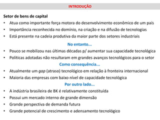 INTRODUÇÃO

Setor de bens de capital
• Atua como importante força motora do desenvolvimento econômico de um país
• Importância reconhecida no domínio, na criação e na difusão de tecnologias
• Está presente na cadeia produtiva da maior parte dos setores industriais
                                      No entanto...
•   Pouco se mobilizou nas últimas décadas p/ aumentar sua capacidade tecnológica
•   Políticas adotadas não resultaram em grandes avanços tecnológicos para o setor
                                 Como consequência...
•   Atualmente um gap (atraso) tecnológico em relação à fronteira internacional
•   Maioria das empresas com baixo nível de capacidade tecnológica
                                    Por outro lado...
•   A indústria brasileira de BK é relativamente constituída
•   Possui um mercado interno de grande dimensão
•   Grande perspectiva de demanda futura
•   Grande potencial de crescimento e adensamento tecnológico
 