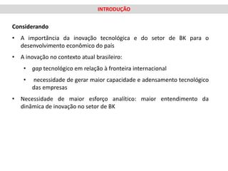 INTRODUÇÃO


Considerando
• A importância da inovação tecnológica e do setor de BK para o
  desenvolvimento econômico do país
• A inovação no contexto atual brasileiro:
    • gap tecnológico em relação à fronteira internacional
    •   necessidade de gerar maior capacidade e adensamento tecnológico
        das empresas
• Necessidade de maior esforço analítico: maior entendimento da
  dinâmica de inovação no setor de BK
 