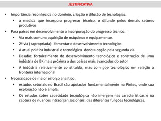 JUSTIFICATIVA

•   Importância reconhecida no domínio, criação e difusão de tecnologias:
     •   a medida que incorpora progresso técnico, o difunde pelos demais setores
         produtivos
•   Para países em desenvolvimento a incorporação do progresso técnico:
     •   Via mais comum: aquisição de máquinas e equipamentos
     •   2ª via (+apropriada): fomentar o desenvolvimento tecnológico
     •   A atual política industrial e tecnológica denota opção pela segunda via.
     •   Desafio: fortalecimento do desenvolvimento tecnológico e construção de uma
         indústria de BK mais próxima a dos países mais avançados do setor
     •   A indústria relativamente constituída, mas com gap tecnológico em relação a
         fronteira internacional
•   Necessidade de maior esforço analítico:
     •   estudos setoriais no Brasil são apoiados fundamentalmente na Pintec, onde sua
         exploração não é ampla.
     •   Os estudos sobre capacidade tecnológica não imergem nas características e na
         captura de nuances intraorganizacionais, das diferentes funções tecnológicas.
 