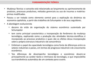 FUNDAMENTAÇÃO TEÓRICA

• Mudança Técnica: o conceito está relacionado ao lançamento ou aprimoramento de
  produtos, processos produtivos, métodos gerenciais ou uso de insumos e matérias-
  primas modificadas.
• Passou a ser tratada como elemento central para a explicação da dinâmica da
  economia capitalista, a partir dos trabalhos de Schumpeter e de seus seguidores.
• A abordagem evolucionista
    • decorre da visão de organização do sistema econômico sustentada por
      Schumpeter
    • tem como principal característica a incorporação do fenômeno da mudança
      tecnológica, explicando como a produção das atividades técnico-científicas é
      incorporada ao processo produtivo e quais são os efeitos dessa incorporação
      sobre a própria estrutura industrial e de concorrência
    • Enfatizam o papel da capacidade tecnológica como fonte de diferenças entre os
      setores industriais e países, em termos de progresso industrial e de crescimento
      econômico.
    • Tais diferenças de desempenho tecnológico e econômico devem-se
      principalmente ao caráter tácito e intrínseco da tecnologia, o que impossibilita
      sua transferência automática de um contexto para o outro.
 