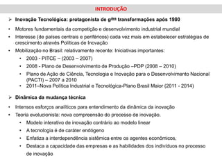 INTRODUÇÃO
 Inovação Tecnológica: protagonista de gdes transformações após 1980
•   Motores fundamentais da competição e desenvolvimento industrial mundial
•   Interesse (de países centrais e periféricos) cada vez mais em estabelecer estratégias de
    crescimento através Políticas de Inovação
•   Mobilização no Brasil: relativamente recente: Iniciativas importantes:
     •   2003 - PITCE – (2003 – 2007)
     •   2008 - Plano de Desenvolvimento de Produção –PDP (2008 – 2010)
     •   Plano de Ação de Ciência, Tecnologia e Inovação para o Desenvolvimento Nacional
         (PACTI) – 2007 a 2010
     •   2011–Nova Política Industrial e Tecnológica-Plano Brasil Maior (2011 - 2014)

 Dinâmica da mudança técnica
•   Intensos esforços analíticos para entendimento da dinâmica da inovação
•   Teoria evolucionista: nova compreensão do processo de inovação.
     •   Modelo interativo de inovação contrário ao modelo linear
     •   A tecnologia é de caráter endógeno
     •   Enfatiza a interdependência sistêmica entre os agentes econômicos,
     •   Destaca a capacidade das empresas e as habilidades dos indivíduos no processo
         de inovação
 