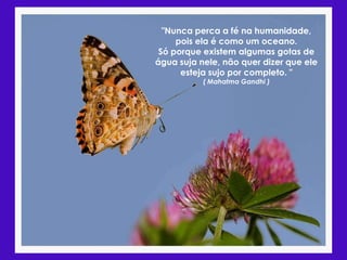 "Nunca perca a fé na humanidade,
     pois ela é como um oceano.
 Só porque existem algumas gotas de
água suja nele, não quer dizer que ele
      esteja sujo por completo. "
           ( Mahatma Gandhi )
 