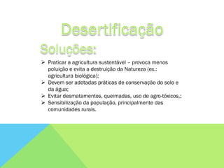  Praticar a agricultura sustentável – provoca menos
  poluição e evita a destruição da Natureza (ex.:
  agricultura biológica);
 Devem ser adotadas práticas de conservação do solo e
  da água;
 Evitar desmatamentos, queimadas, uso de agro-tóxicos,;
 Sensibilização da população, principalmente das
  comunidades rurais.
 