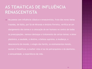    Na poesia com influência clássica e renascentista, fruto das novas ideias

    trazidas, de Itália, por Sá de Miranda e António Ferreira, verifica-se um

    alargamento dos temas e a colocação do ser humano no centro de todas

    as preocupações. merece destaque o tratamento de certos temas: o Amor

    platónico, a saudade, o destino, a beleza suprema, a mudança, o

    desconcerto do mundo, o elogio dos heróis, os ensinamentos morais,

    sociais e filosóficos, a mulher vista à luz do petrarquismo e do dantismo,

    a sensualidade, a experiência da vida.




                                                                     10
 