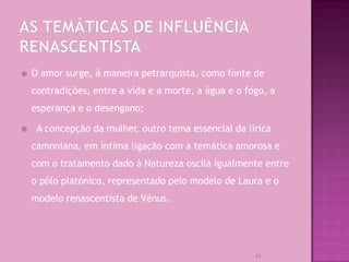    O amor surge, à maneira petrarquista, como fonte de
    contradições, entre a vida e a morte, a água e o fogo, a
    esperança e o desengano;

    A concepção da mulher, outro tema essencial da lírica
    camoniana, em íntima ligação com a temática amorosa e
    com o tratamento dado à Natureza oscila igualmente entre
    o pólo platónico, representado pelo modelo de Laura e o
    modelo renascentista de Vénus.




                                                       11
 