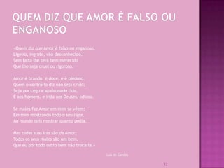 «Quem diz que Amor é falso ou enganoso,
Ligeiro, ingrato, vão desconhecido,
Sem falta lhe terá bem merecido
Que lhe seja cruel ou rigoroso.

Amor é brando, é doce, e é piedoso.
Quem o contrário diz não seja crido;
Seja por cego e apaixonado tido,
E aos homens, e inda aos Deuses, odioso.

Se males faz Amor em mim se vêem;
Em mim mostrando todo o seu rigor,
Ao mundo quis mostrar quanto podia.

Mas todas suas iras são de Amor;
Todos os seus males são um bem,
Que eu por todo outro bem não trocaria.»

                                           Luís de Camões


                                                            12
 