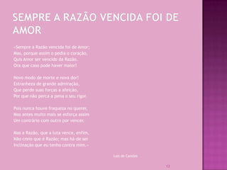 «Sempre a Razão vencida foi de Amor;
Mas, porque assim o pedia o coração,
Quis Amor ser vencido da Razão.
Ora que caso pode haver maior!

Novo modo de morte e nova dor!
Estranheza de grande admiração,
Que perde suas forças a afeição,
Por que não perca a pena o seu rigor.

Pois nunca houve fraqueza no querer,
Mas antes muito mais se esforça assim
Um contrário com outro por vencer.

Mas a Razão, que a luta vence, enfim,
Não creio que é Razão; mas há-de ser
Inclinação que eu tenho contra mim.»

                                        Luís de Camões

                                                         13
 