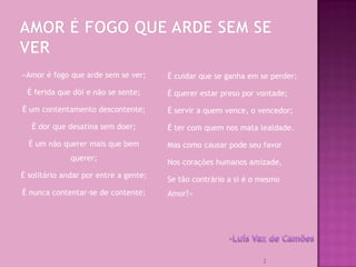 «Amor é fogo que arde sem se ver;      É cuidar que se ganha em se perder;

 É ferida que dói e não se sente;      É querer estar preso por vontade;

É um contentamento descontente;        É servir a quem vence, o vencedor;

   É dor que desatina sem doer;        É ter com quem nos mata lealdade.

  É um não querer mais que bem         Mas como causar pode seu favor
              querer;
                                       Nos corações humanos amizade,
É solitário andar por entre a gente;
                                       Se tão contrário a si é o mesmo
É nunca contentar-se de contente;      Amor?»




                                                                 2
 