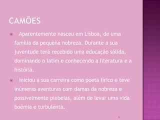      Aparentemente nasceu em Lisboa, de uma
    família da pequena nobreza. Durante a sua
    juventude terá recebido uma educação sólida,
    dominando o latim e conhecendo a literatura e a
    história.
     Iniciou a sua carreira como poeta lírico e teve
    inúmeras aventuras com damas da nobreza e
    possivelmente plebeias, além de levar uma vida
    boémia e turbulenta.
                                                5
 