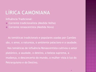 Influência Tradicional:
 Corrente tradicionalista (Medida Velha)

 Corrente renascentista (Medida Nova)




 As temáticas tradicionais e populares usadas por Camões
são, o amor, a natureza, o ambiente palaciano e a saudade.

 Nas temáticas de influência Renascentista cultivou o amor
platónico, a saudade, o destino, a beleza suprema, a
mudança, o desconcerto do mundo, a mulher vista à luz do
Petrarquismo e do Destino.

                                                       6
 