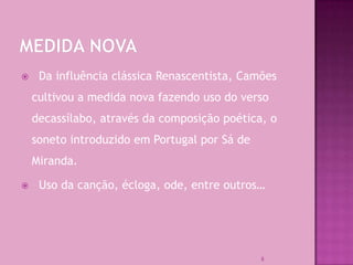     Da influência clássica Renascentista, Camões
    cultivou a medida nova fazendo uso do verso
    decassílabo, através da composição poética, o
    soneto introduzido em Portugal por Sá de
    Miranda.

    Uso da canção, écloga, ode, entre outros…




                                               8
 