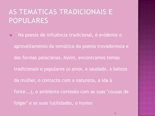      Na poesia de influência tradicional, é evidente o

    aproveitamento da temática da poesia trovadoresca e

    das formas palacianas. Assim, encontramos temas

    tradicionais e populares (o amor, a saudade, a beleza

    da mulher, o contacto com a natureza, a ida à

    fonte...), o ambiente cortesão com as suas "cousas de

    folgar" e as suas futilidades, o humor.

                                                    9
 