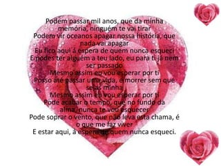 Podem passar mil anos, que da minha
          memória, ninguém te vai tirar
 Podem vir oceanos apagar nossa história, que
                  nada vai apagar
  Eu fico aqui á espera de quem nunca esqueci
E podes ter alguém a teu lado, eu para ti já nem
                    ser passado
       Mesmo assim eu vou esperar por ti
 Posso até passar uma vida, e morrer sem que
                    sejas minha
       Mesmo assim eu vou esperar por ti
     Pode acabar o tempo, que no fundo da
           alma, nunca te vou esquecer
Pode soprar o vento, que não leva esta chama, é
                o que me faz viver
 E estar aqui, á espera de quem nunca esqueci.
 