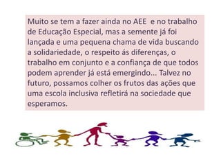 Muito se tem a fazer ainda no AEE e no trabalho
de Educação Especial, mas a semente já foi
lançada e uma pequena chama de vida buscando
a solidariedade, o respeito ás diferenças, o
trabalho em conjunto e a confiança de que todos
podem aprender já está emergindo... Talvez no
futuro, possamos colher os frutos das ações que
uma escola inclusiva refletirá na sociedade que
esperamos.
 