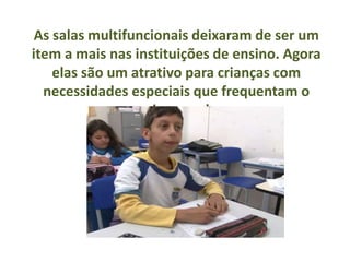 As salas multifuncionais deixaram de ser um
item a mais nas instituições de ensino. Agora
    elas são um atrativo para crianças com
  necessidades especiais que frequentam o
                ensino regular
 