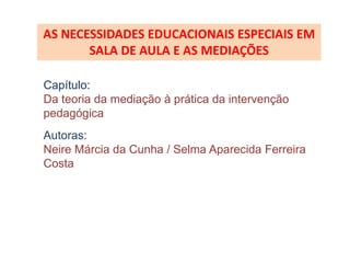 AS NECESSIDADES EDUCACIONAIS ESPECIAIS EM
       SALA DE AULA E AS MEDIAÇÕES

Capítulo:
Da teoria da mediação à prática da intervenção
pedagógica
Autoras:
Neire Márcia da Cunha / Selma Aparecida Ferreira
Costa
 