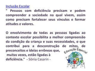Inclusão Escolar
" Pessoas com deficiência precisam e podem
compreender a sociedade na qual vivem, assim
como precisam fortalecer seus vínculos e formar
atitudes e valores.

O envolvimento de todas as pessoas ligadas ao
contexto escolar possibilita a melhor compreensão
da condição da criança e suas necessidades, o que
contribui para a desconstrução de mitos, de
preconceitos e ideias errôneas que,
 muitas vezes, estão ligadas à
deficiência." - Sônia Casarin -
 