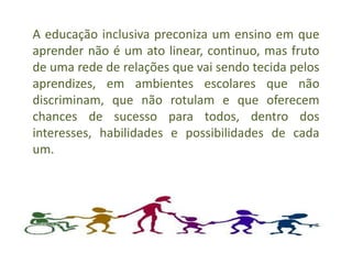 A educação inclusiva preconiza um ensino em que
aprender não é um ato linear, continuo, mas fruto
de uma rede de relações que vai sendo tecida pelos
aprendizes, em ambientes escolares que não
discriminam, que não rotulam e que oferecem
chances de sucesso para todos, dentro dos
interesses, habilidades e possibilidades de cada
um.
 