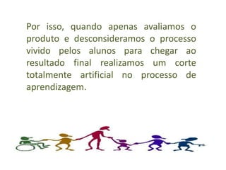 Por isso, quando apenas avaliamos o
produto e desconsideramos o processo
vivido pelos alunos para chegar ao
resultado final realizamos um corte
totalmente artificial no processo de
aprendizagem.
 