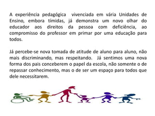 A experiência pedagógica vivenciada em vária Unidades de
Ensino, embora tímidas, já demonstra um novo olhar do
educador aos direitos da pessoa com deficiência, ao
compromisso do professor em primar por uma educação para
todos.

Já percebe-se nova tomada de atitude de aluno para aluno, não
mais discriminando, mas respeitando. Já sentimos uma nova
forma dos pais conceberem o papel da escola, não somente o de
repassar conhecimento, mas o de ser um espaço para todos que
dele necessitarem.
 