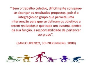 “ Sem o trabalho coletivo, dificilmente consegue-
   se alcançar os resultados propostos, pois é a
      integração do grupo que permite uma
 intervenção para que se definam os objetivos a
serem realizados e que cada um assuma, dentro
 da sua função, a responsabilidade de pertencer
                    ao grupo”.

    (ZANLOURENÇO, SCHNEKENBERG, 2008)
 