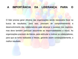 A      IMPORTÂNCIA               DA      LIDERANÇA            PARA         O
                                                                                D
                                                                                E
O líder precisa gerar eficácia nas organizações sendo necessário focar na
                                                                                S
busca   de   resultados,   para   isso,   precisam   de   comprometimento   e
desenvolvimento dos colaboradores para alcançar o sucesso nos negócios,         E
mas deve também participar assumindo as responsabilidades e riscos. As          N
organizações precisam de lideres, para estimular e motivar os colaboradores,
                                                                                V
para que se torne realizados e felizes, gerando assim conseqüentemente, o
melhor resultado.                                                               O
                                                                                L
                                                                                V
                                                                                I
 
