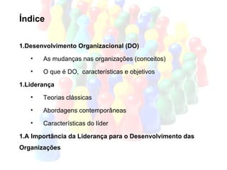 Índice

1.Desenvolvimento Organizacional (DO)
   •   As mudanças nas organizações (conceitos)
   •   O que é DO, características e objetivos

1.Liderança
   •   Teorias clássicas
   •   Abordagens contemporâneas
   •   Características do líder

1.A Importância da Liderança para o Desenvolvimento das
Organizações
 