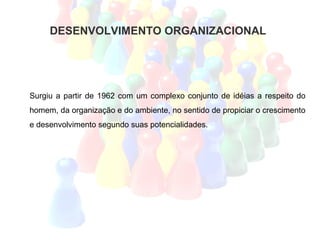 DESENVOLVIMENTO ORGANIZACIONAL




Surgiu a partir de 1962 com um complexo conjunto de idéias a respeito do
homem, da organização e do ambiente, no sentido de propiciar o crescimento
e desenvolvimento segundo suas potencialidades.
 