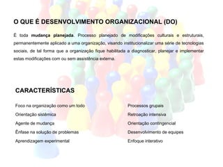 O QUE É DESENVOLVIMENTO ORGANIZACIONAL (DO)

É toda mudança planejada. Processo planejado de modificações culturais e estruturais,
permanentemente aplicado a uma organização, visando institucionalizar uma série de tecnologias
sociais, de tal forma que a organização fique habilitada a diagnosticar, planejar e implementar
estas modificações com ou sem assistência externa.




CARACTERÍSTICAS

Foco na organização como um todo                         Processos grupais

Orientação sistêmica                                     Retroação intensiva

Agente de mudança                                        Orientação contingencial

Ênfase na solução de problemas                           Desenvolvimento de equipes

Aprendizagem experimental                                Enfoque interativo
 
