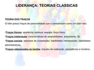 LIDERANÇA: TEORIAS CLASSICAS


TEORIA DOS TRAÇOS
O líder possui traços de personalidade que o caracterizam como um líder nato.


•Traços físicos: aparência, estatura, energia, força física.
•Traços intelectuais: características de adaptabilidade, entusiasmo, QI.
•Traços sociais: aspectos de cooperação, habilidades interpessoais, habilidades
administrativas.
•Traços relacionados às tarefas: impulso de realização, persistência e iniciativa.
 