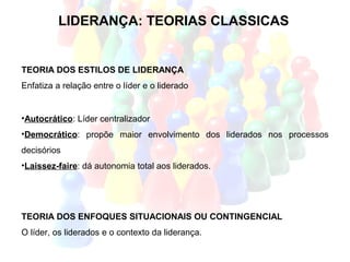 LIDERANÇA: TEORIAS CLASSICAS


TEORIA DOS ESTILOS DE LIDERANÇA
Enfatiza a relação entre o líder e o liderado


•Autocrático: Líder centralizador
•Democrático: propõe maior envolvimento dos liderados nos processos
decisórios
•Laissez-faire: dá autonomia total aos liderados.




TEORIA DOS ENFOQUES SITUACIONAIS OU CONTINGENCIAL
O líder, os liderados e o contexto da liderança.
 