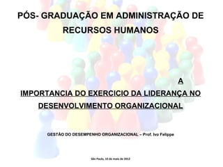 PÓS- GRADUAÇÃO EM ADMINISTRAÇÃO DE
           RECURSOS HUMANOS




                                                               A
IMPORTANCIA DO EXERCICIO DA LIDERANÇA NO
   DESENVOLVIMENTO ORGANIZACIONAL


     GESTÃO DO DESEMPENHO ORGANIZACIONAL – Prof. Ivo Felippe




                        São Paulo, 10 de maio de 2012
 