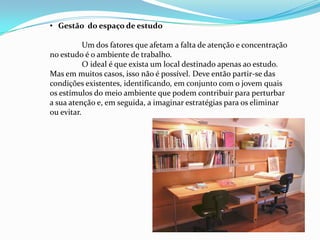 • Gestão do espaço de estudo

           Um dos fatores que afetam a falta de atenção e concentração
no estudo é o ambiente de trabalho.
           O ideal é que exista um local destinado apenas ao estudo.
Mas em muitos casos, isso não é possível. Deve então partir-se das
condições existentes, identificando, em conjunto com o jovem quais
os estímulos do meio ambiente que podem contribuir para perturbar
a sua atenção e, em seguida, a imaginar estratégias para os eliminar
ou evitar.
 