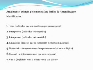 Atualmente, existem pelo menos Sete Estilos de Aprendizagem
identificados:


1. Físico (indivíduo que usa muito a expressão corporal)
2. Interpessoal (individuo introspetivo)
3. Intrapessoal (individuo extrovertido)
4. Linguístico (aqueles que se expressam melhor com palavras)
5. Matemático (os que usam mais o pensamento/raciocínio lógico)
6. Musical (se interessam mais por sons e música)
7. Visual (exploram mais o aspeto visual das coisas)
 