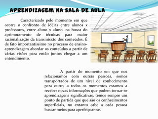 Aprendizagem na sala de aula
          Caracterizado pelo momento em que
ocorre o confronto de idéias entre alunos x
professores, entre aluno x aluno, na busca do
aprimoramento de técnicas para maior
racionalização da transmissão dos conteúdos. É
de fato importantíssimo no processo de ensino-
aprendizagem abordar os conteúdos a partir de
várias visões para então juntos chegar a um
entendimento.


                                A partir do momento em que nos
                      relacionamos com outras pessoas, somos
                      transportados de um nível de conhecimento
                      para outro, a todos os momentos estamos a
                      receber novas informações que podem tornar-se
                      aprendizagens significativas, temos sempre um
                      ponto de partida que que são os conhecimentos
                      superficiais, no entanto cabe a cada pessoa
                      buscar meios para aperfeiçoar-se.
 